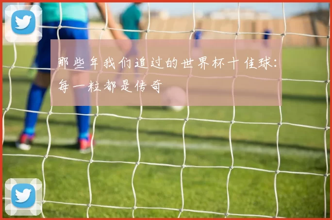 那些年我们追过的世界杯十佳球：每一粒都是传奇