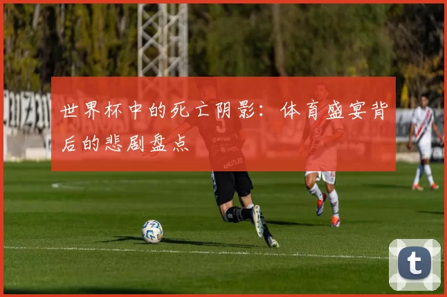 世界杯中的死亡阴影:体育盛宴背后的悲剧盘点