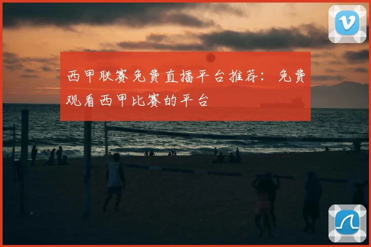 西甲联赛免费直播平台推荐：免费观看西甲比赛的平台