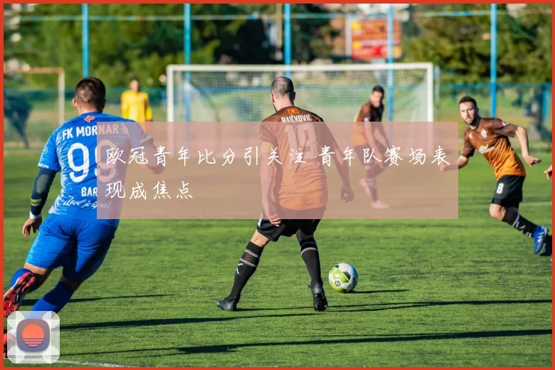欧冠青年比分引关注 青年队赛场表现成焦点