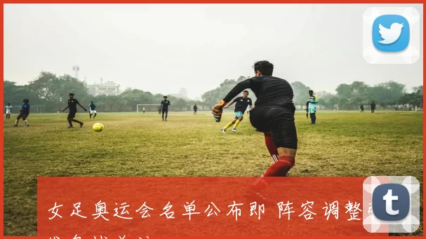 女足奥运会名单公布即 阵容调整引发备战关注