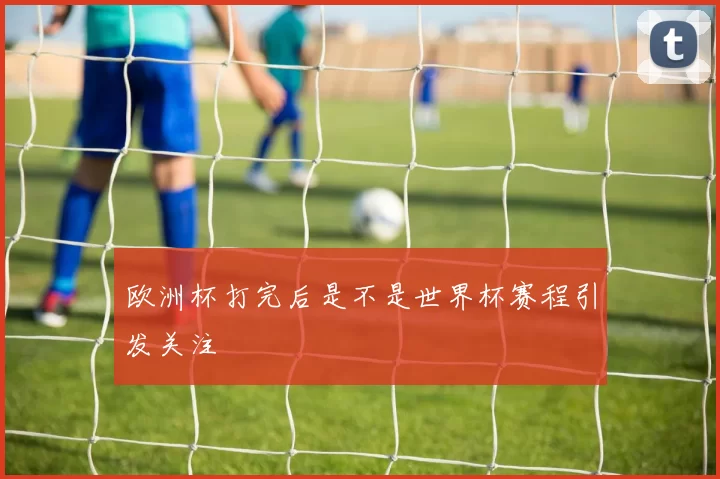 欧洲杯打完后是不是世界杯赛程引发关注