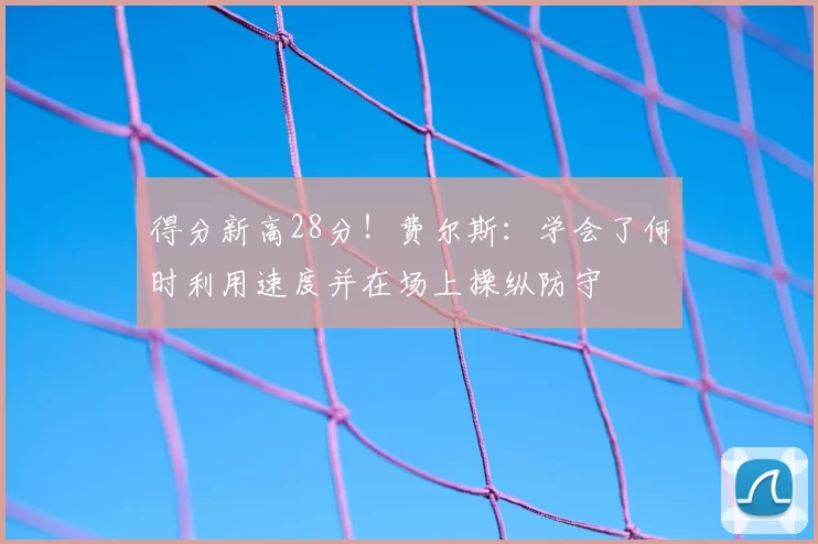 得分新高28分！费尔斯：学会了何时利用速度并在场上操纵防守