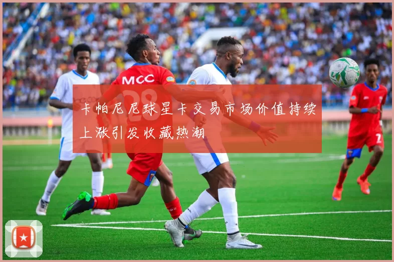 卡帕尼尼球星卡交易市场价值持续上涨引发收藏热潮