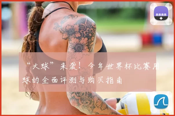 “大球”来袭！今年世界杯比赛用球的全面评测与购买指南
