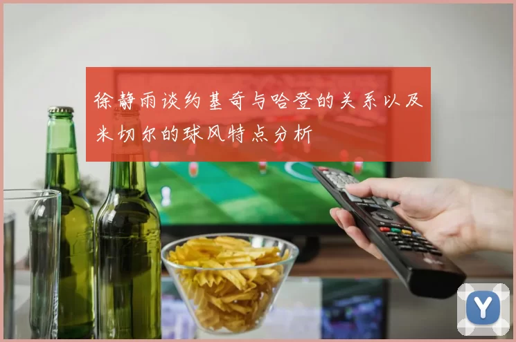 徐静雨谈约基奇与哈登的关系以及米切尔的球风特点分析