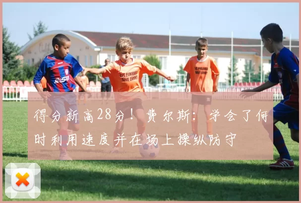 得分新高28分！费尔斯：学会了何时利用速度并在场上操纵防守