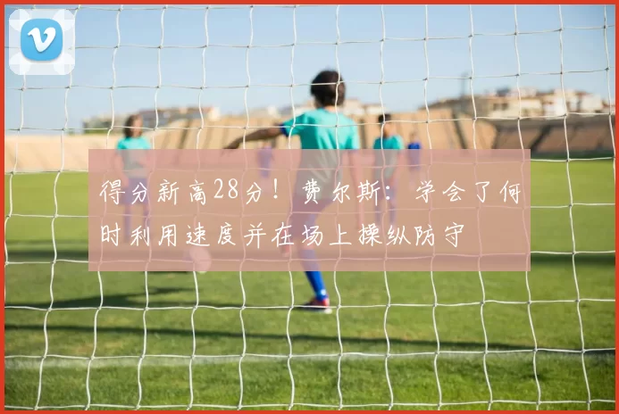 得分新高28分！费尔斯：学会了何时利用速度并在场上操纵防守