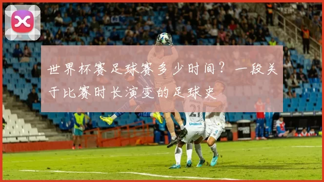 世界杯赛足球赛多少时间?一段关于比赛时长演变的足球史