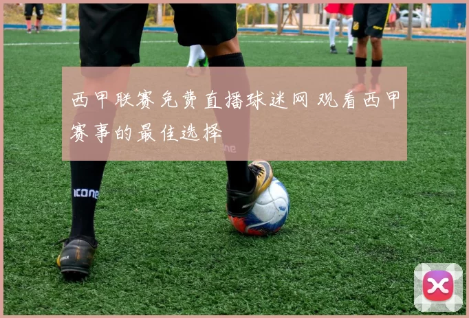 西甲联赛免费直播球迷网 观看西甲赛事的最佳选择