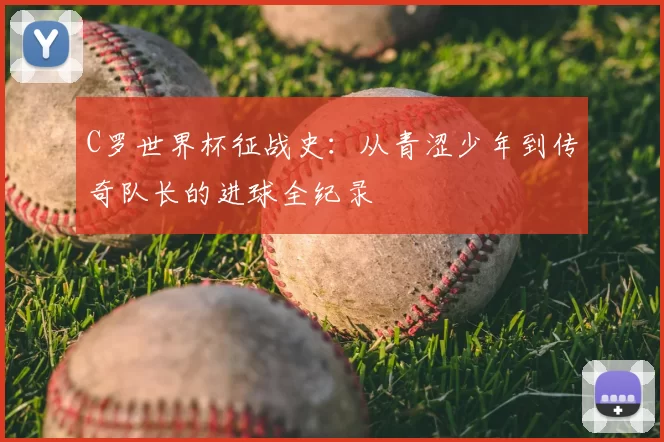 C罗世界杯征战史:从青涩少年到传奇队长的进球全纪录