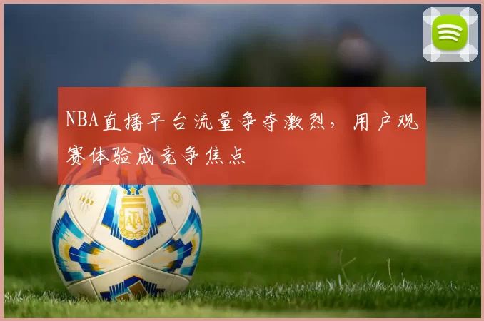 NBA直播平台流量争夺激烈,用户观赛体验成竞争焦点