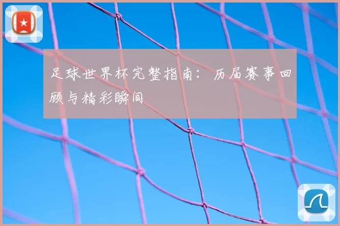足球世界杯完整指南：历届赛事回顾与精彩瞬间