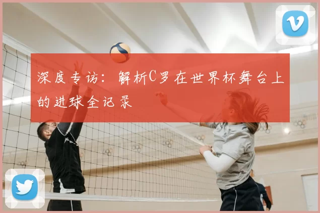 深度专访:解析C罗在世界杯舞台上的进球全记录
