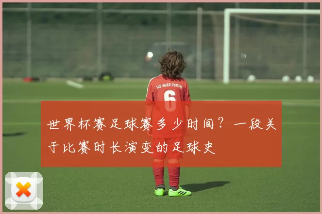 世界杯赛足球赛多少时间?一段关于比赛时长演变的足球史