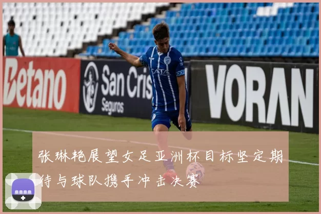 张琳艳展望女足亚洲杯目标坚定期待与球队携手冲击决赛