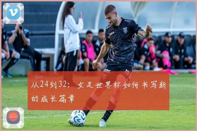 从24到32:女足世界杯如何书写新的成长篇章