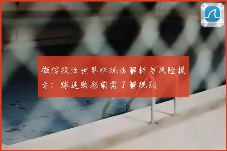微信投注世界杯玩法解析与风险提示:球迷购彩前需了解规则