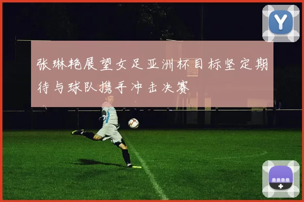 张琳艳展望女足亚洲杯目标坚定期待与球队携手冲击决赛