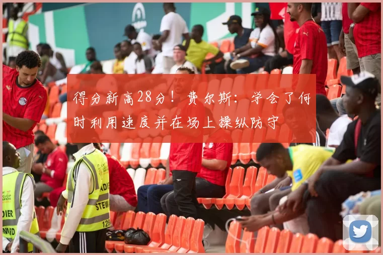 得分新高28分！费尔斯：学会了何时利用速度并在场上操纵防守