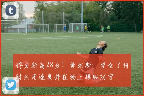 得分新高28分!费尔斯:学会了何时利用速度并在场上操纵防守