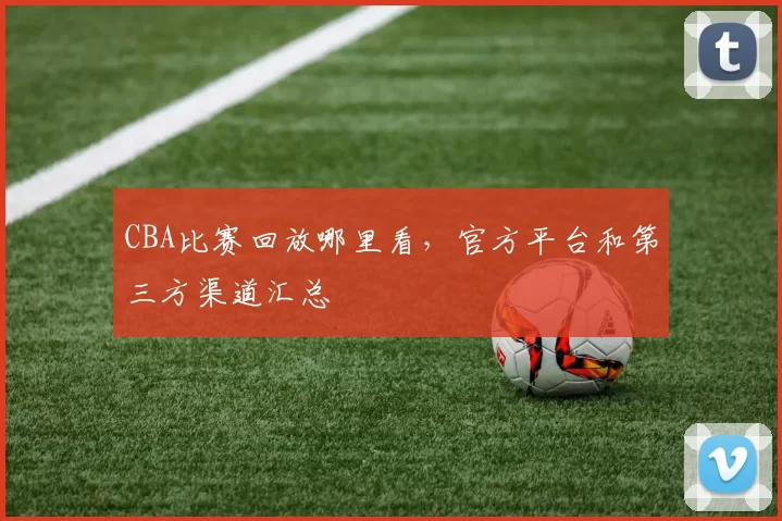 CBA比赛回放哪里看，官方平台和第三方渠道汇总