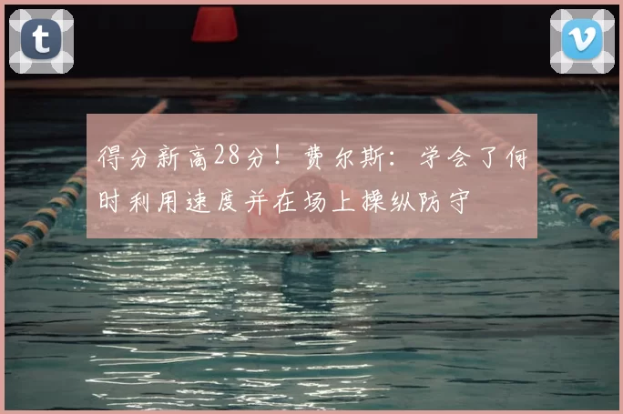 得分新高28分！费尔斯：学会了何时利用速度并在场上操纵防守