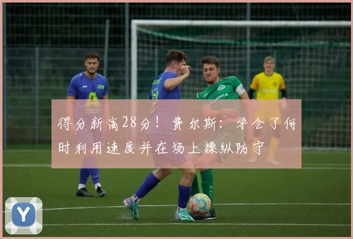 得分新高28分！费尔斯：学会了何时利用速度并在场上操纵防守