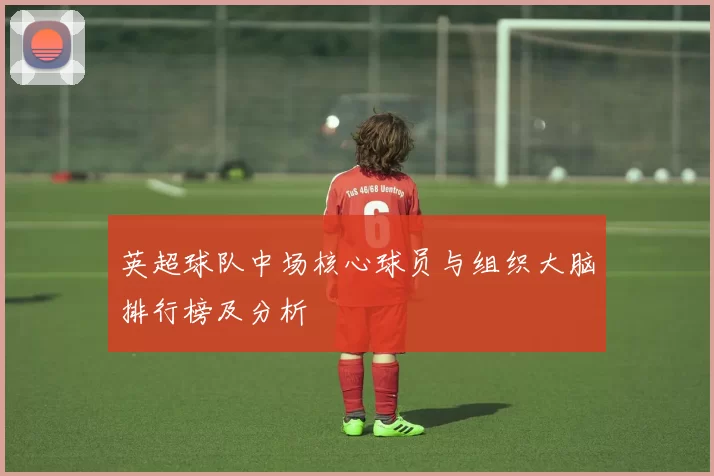 英超球队中场核心球员与组织大脑排行榜及分析