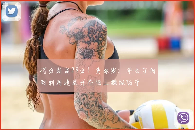 得分新高28分!费尔斯:学会了何时利用速度并在场上操纵防守