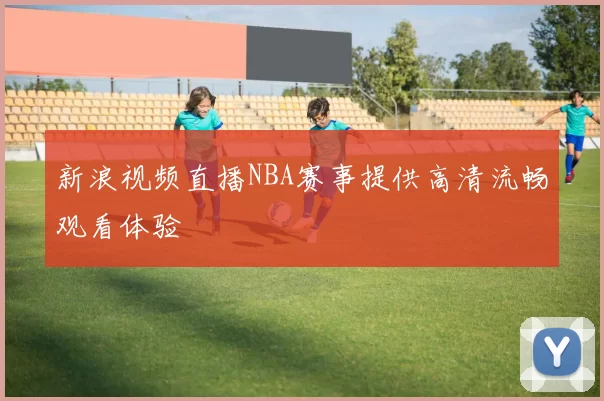 新浪视频直播NBA赛事提供高清流畅观看体验