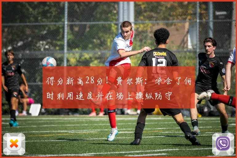 得分新高28分!费尔斯:学会了何时利用速度并在场上操纵防守