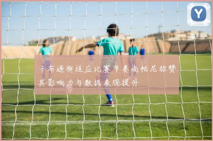 卡布逐渐适应比赛节奏尚帕尼称赞其影响力与数据表现提升