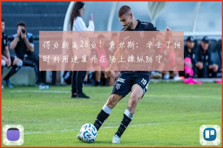 得分新高28分！费尔斯：学会了何时利用速度并在场上操纵防守