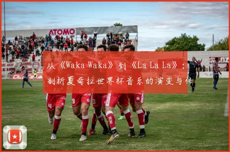 从《Waka Waka》到《La La La》:剖析夏奇拉世界杯音乐的演变与传承