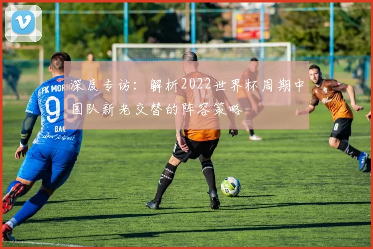深度专访：解析2022世界杯周期中国队新老交替的阵容策略