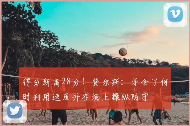 得分新高28分！费尔斯：学会了何时利用速度并在场上操纵防守