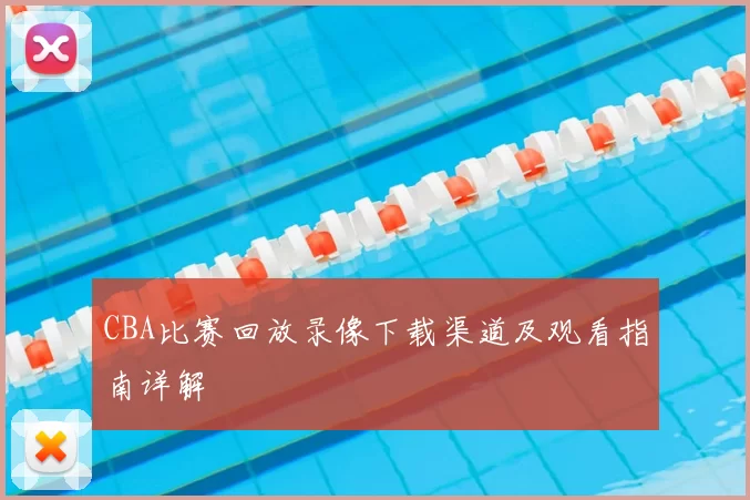 CBA比赛回放录像下载渠道及观看指南详解