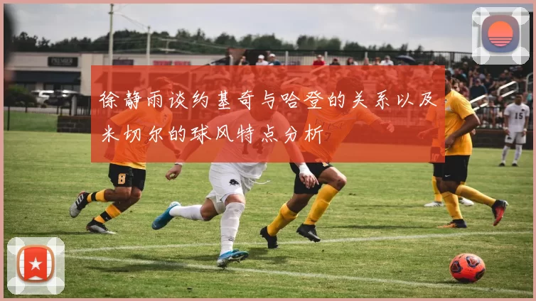 徐静雨谈约基奇与哈登的关系以及米切尔的球风特点分析