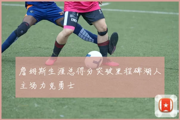 詹姆斯生涯总得分突破里程碑湖人主场力克勇士