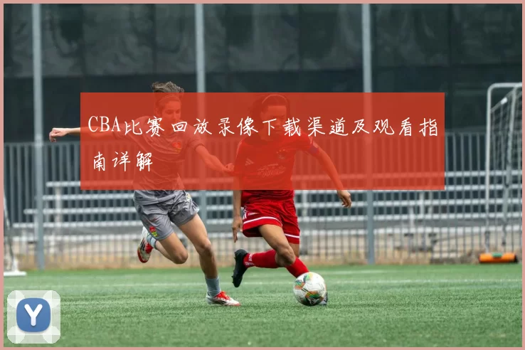 CBA比赛回放录像下载渠道及观看指南详解