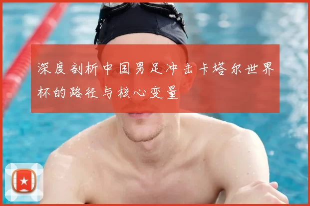 深度剖析中国男足冲击卡塔尔世界杯的路径与核心变量