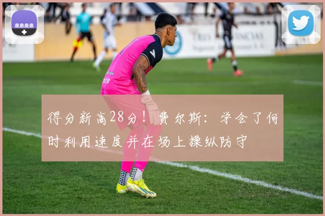 得分新高28分！费尔斯：学会了何时利用速度并在场上操纵防守