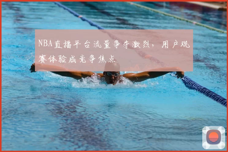 NBA直播平台流量争夺激烈,用户观赛体验成竞争焦点