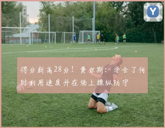 得分新高28分!费尔斯:学会了何时利用速度并在场上操纵防守