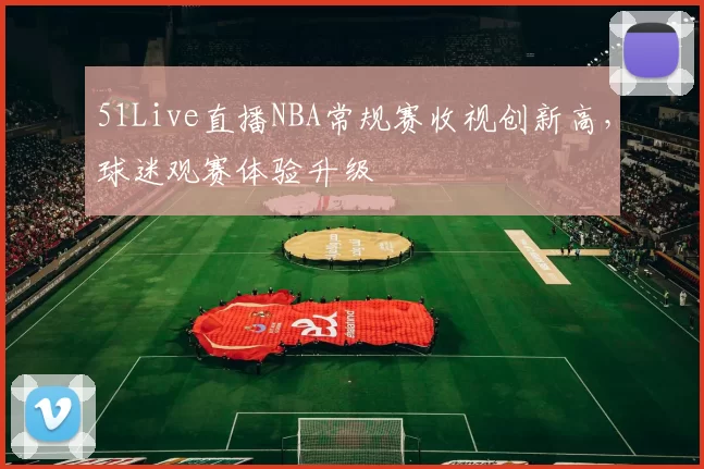 51Live直播NBA常规赛收视创新高，球迷观赛体验升级