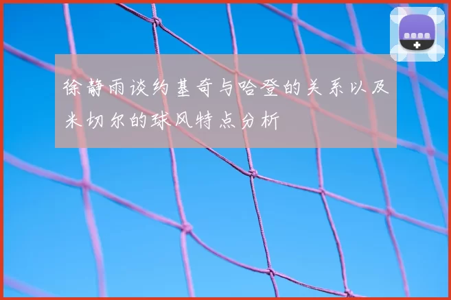 徐静雨谈约基奇与哈登的关系以及米切尔的球风特点分析