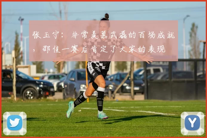 张玉宁:非常羡慕武磊的百场成就,邵佳一赛后肯定了大家的表现