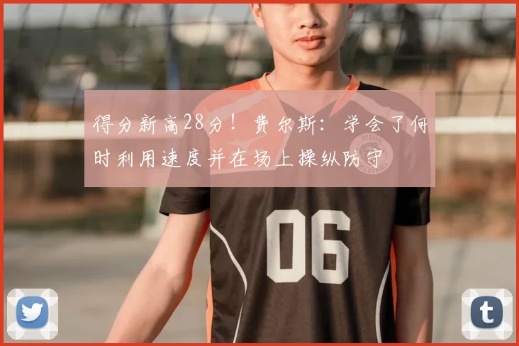 得分新高28分！费尔斯：学会了何时利用速度并在场上操纵防守