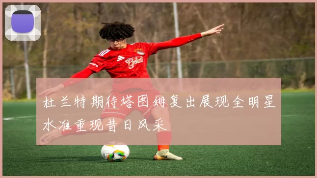 杜兰特期待塔图姆复出展现全明星水准重现昔日风采